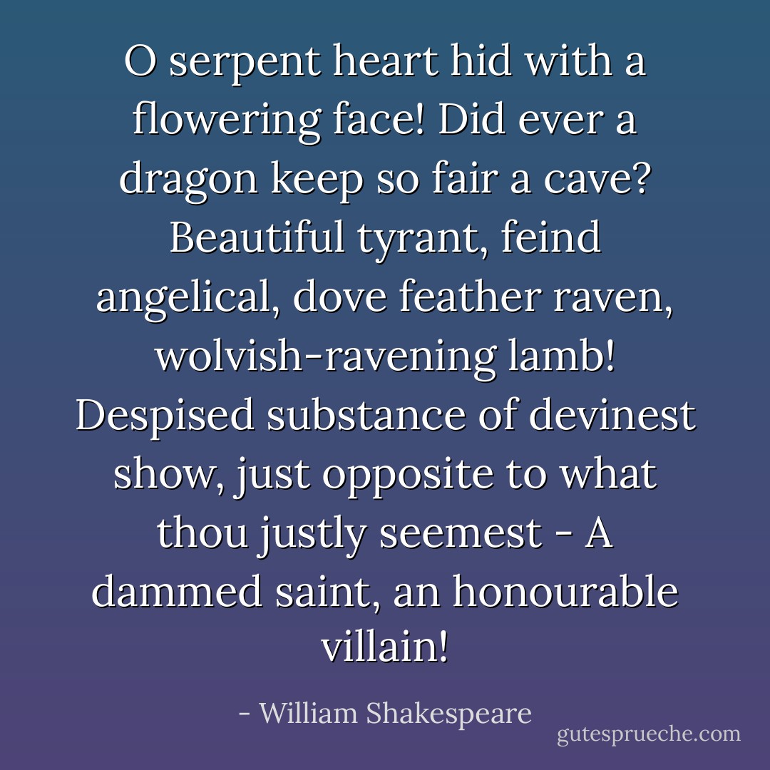 O serpent heart hid with a flowering face!<br />Did ever a dragon keep so fair a cave?<br />Beautiful tyrant, feind angelical, dove feather raven, wolvish-ravening lamb! Despised substance of devinest show, just opposite to what thou justly seemest - A dammed saint, an honourable villain! - William Shakespeare