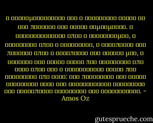 Η εγκληματικότητα και η αυτοθυσία είναι οι δύο πλευρές του ίδιου νομισματος. Η καταδυνάστευση όπως ο αλτρουισμός, η βιαιότητα όπως η αυτοθυσία, η καταπίεση του πλησίον όπως η καταπίεση του εαυτού μας, η σωτηρία της ψυχής αυτών που διαφέρουν από σένα όπως και η εξολόθρευση αυτών που διαφέρουν απο σένα: δεν πρόκειται για ζευγη αντιθέτων αλλά για διαφορετικές εκφράσεις της ανθρώπινης κενότητας και αναξιότητας. - Amos Oz