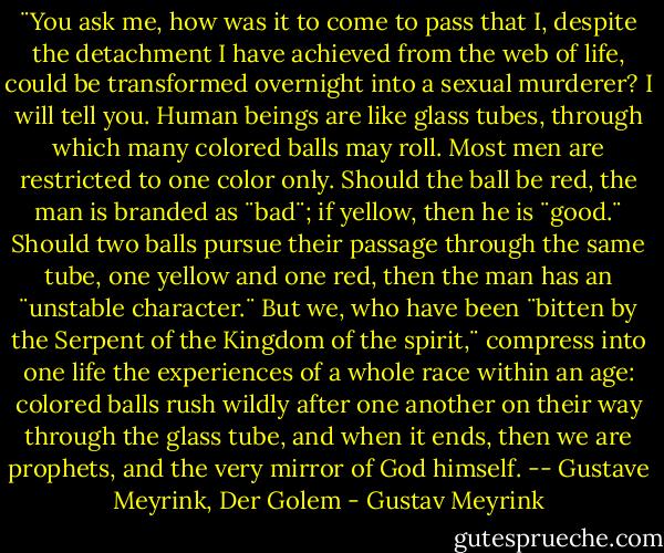 ¨You ask me, how was it to come to pass that I, despite the detachment I have achieved from the web of life, could be transformed overnight into a sexual murderer? I will tell you. Human beings are like glass tubes, through which many colored balls may roll. Most men are restricted to one color only. Should the ball be red, the man is branded as ¨bad¨; if yellow, then he is ¨good.¨ Should two balls pursue their passage through the same tube, one yellow and one red, then the man has an ¨unstable character.¨ But we, who have been ¨bitten by the Serpent of the Kingdom of the spirit,¨ compress into one life the experiences of a whole race within an age: colored balls rush wildly after one another on their way through the glass tube, and when it ends, then we are prophets, and the very mirror of God himself. -- Gustave Meyrink, Der Golem - Gustav Meyrink