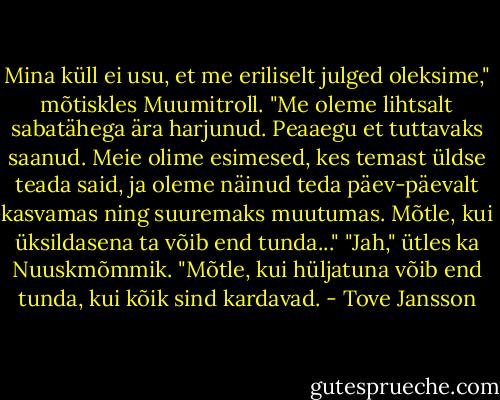 Mina küll ei usu, et me eriliselt julged oleksime," mõtiskles Muumitroll. "Me oleme lihtsalt sabatähega ära harjunud. Peaaegu et tuttavaks saanud. Meie olime esimesed, kes temast üldse teada said, ja oleme näinud teda päev-päevalt kasvamas ning suuremaks muutumas. Mõtle, kui üksildasena ta võib end tunda..." "Jah," ütles ka Nuuskmõmmik. "Mõtle, kui hüljatuna võib end tunda, kui kõik sind kardavad. - Tove Jansson