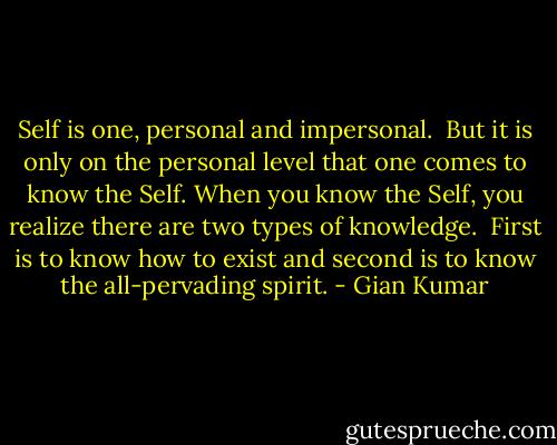 Self is one, personal and impersonal. <br />But it is only on the personal level that one comes to know the Self.<br />When you know the Self, you realize there are two types of knowledge. <br />First is to know how to exist and second is to know the all-pervading spirit. - Gian Kumar