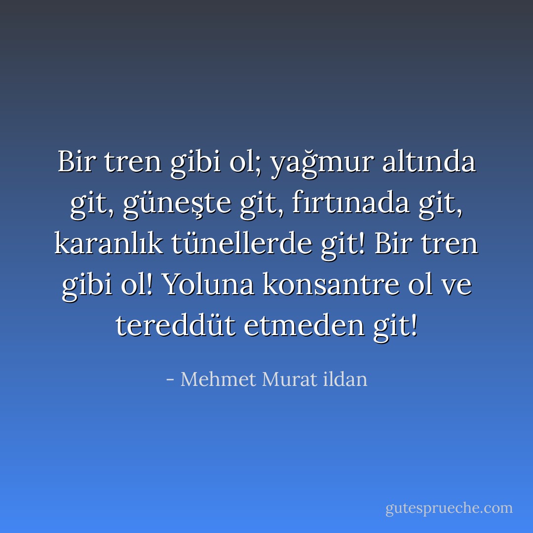 Bir tren gibi ol; yağmur altında git, güneşte git, fırtınada git, karanlık tünellerde git! Bir tren gibi ol! Yoluna konsantre ol ve tereddüt etmeden git! - Mehmet Murat ildan