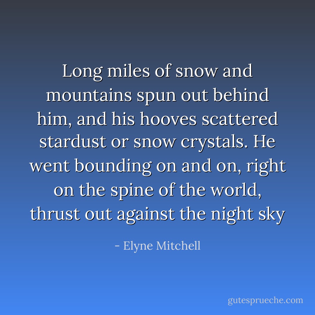 Long miles of snow and mountains spun out behind him, and his hooves scattered stardust or snow crystals. He went bounding on and on, right on the spine of the world, thrust out against the night sky - Elyne Mitchell