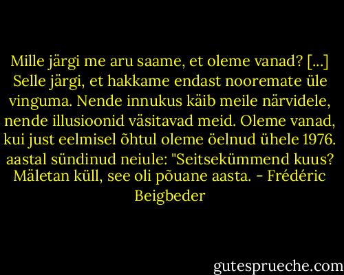 Mille järgi me aru saame, et oleme vanad? [...] Selle järgi, et hakkame endast nooremate üle vinguma. Nende innukus käib meile närvidele, nende illusioonid väsitavad meid. Oleme vanad, kui just eelmisel õhtul oleme öelnud ühele 1976. aastal sündinud neiule: "Seitsekümmend kuus? Mäletan küll, see oli põuane aasta. - Frédéric Beigbeder