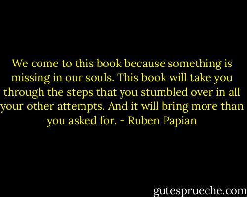 We come to this book because something is missing in our souls. This book will take you through the steps that you stumbled over in all your other attempts. And it will bring more than you asked for. - Ruben Papian