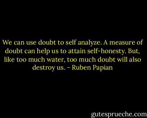 We can use doubt to self analyze. A measure of doubt can help us to attain self-honesty. But, like too much water, too much doubt will also destroy us. - Ruben Papian