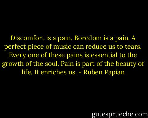 Discomfort is a pain. Boredom is a pain. A perfect piece of music can reduce us to tears. Every one of these pains is essential to the growth of the soul. Pain is part of the beauty of life. It enriches us. - Ruben Papian