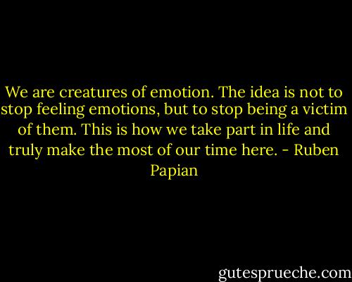 We are creatures of emotion. The idea is not to stop feeling emotions, but to stop being a victim of them. This is how we take part in life and truly make the most of our time here. - Ruben Papian