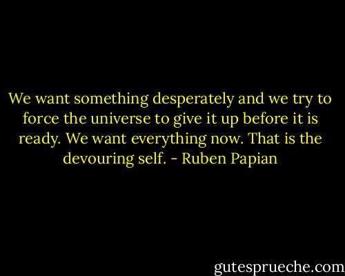 We want something desperately and we try to force the universe to give it up before it is ready. We want everything now. That is the devouring self. - Ruben Papian