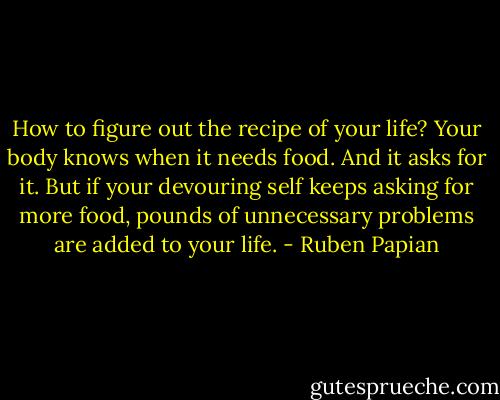 How to figure out the recipe of your life? Your body knows when it needs food. And it asks for it. But if your devouring self keeps asking for more food, pounds of unnecessary problems are added to your life. - Ruben Papian
