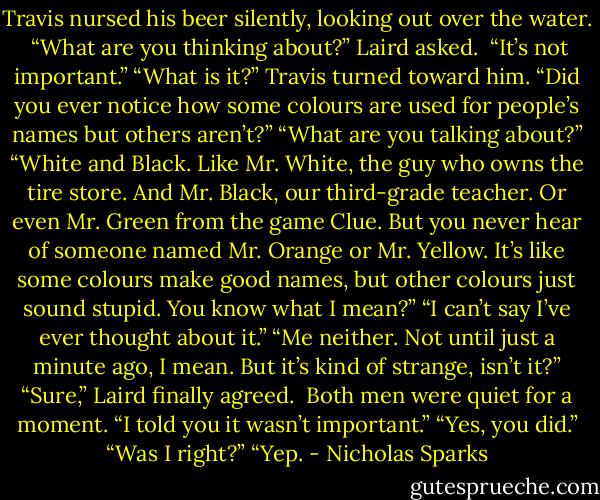 Travis nursed his beer silently, looking out over the water. <br />“What are you thinking about?” Laird asked. <br />“It’s not important.”<br />“What is it?”<br />Travis turned toward him. “Did you ever notice how some colours are used for people’s names but others aren’t?”<br />“What are you talking about?”<br />“White and Black. Like Mr. White, the guy who owns the tire store. And Mr. Black, our third-grade teacher. Or even Mr. Green from the game Clue. But you never hear of someone named Mr. Orange or Mr. Yellow. It’s like some colours make good names, but other colours just sound stupid. You know what I mean?”<br />“I can’t say I’ve ever thought about it.”<br />“Me neither. Not until just a minute ago, I mean. But it’s kind of strange, isn’t it?”<br />“Sure,” Laird finally agreed. <br />Both men were quiet for a moment. “I told you it wasn’t important.”<br />“Yes, you did.”<br />“Was I right?”<br />“Yep. - Nicholas Sparks