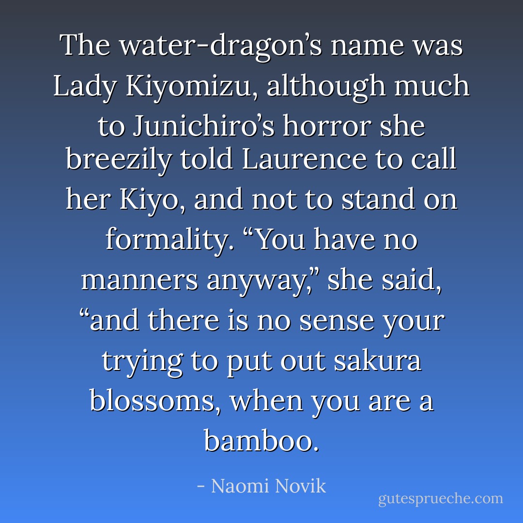 The water-dragon’s name was Lady Kiyomizu, although much to Junichiro’s horror she breezily told Laurence to call her Kiyo, and not to stand on formality. “You have no manners anyway,” she said, “and there is no sense your trying to put out sakura blossoms, when you are a bamboo. - Naomi Novik