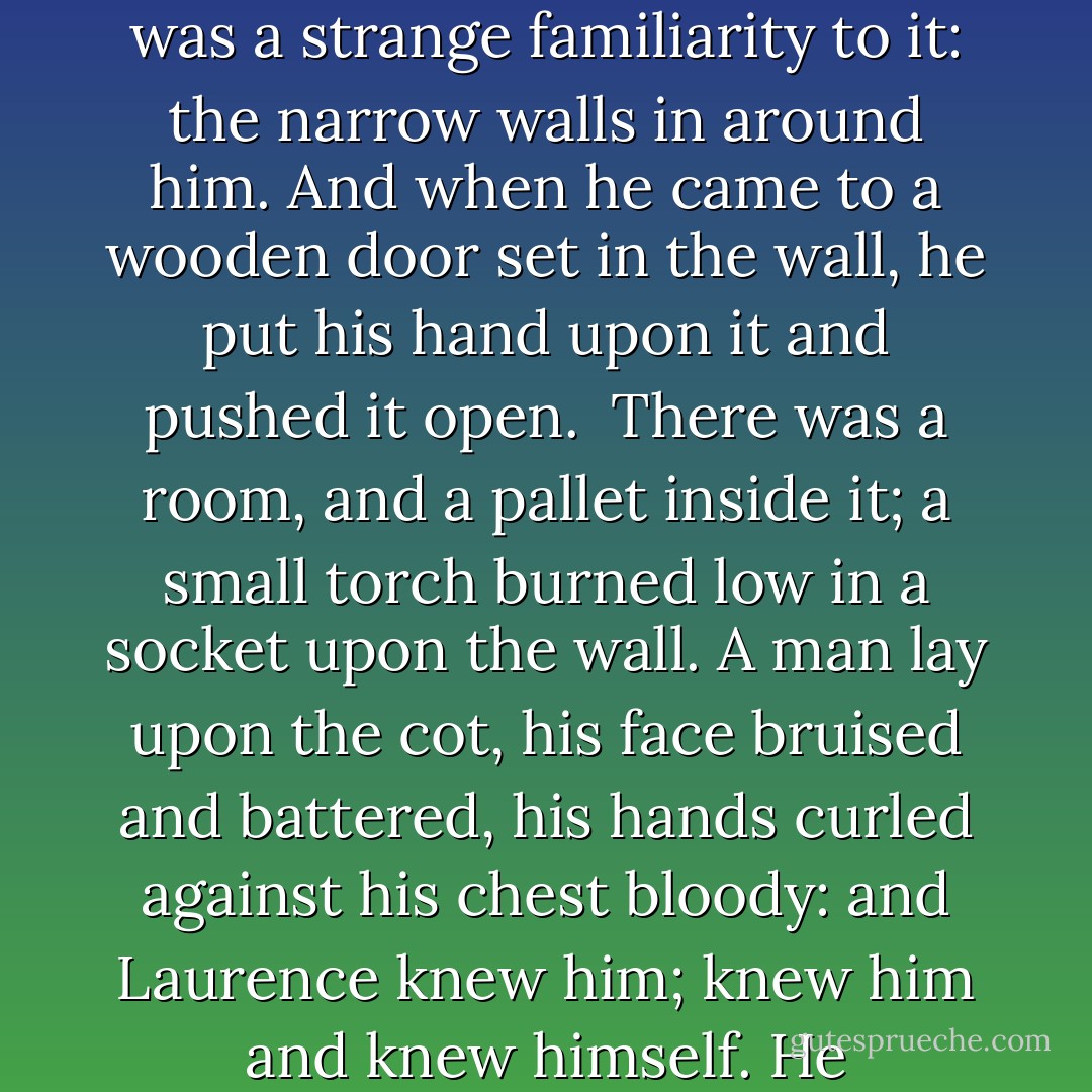 The passageway smelled of smoke: burning wood, a torch, acrid. His head ached. Blood was wet and sticky upon his arm and on his fingers, and the orange glow of torchlight played from behind his back and over the corridor walls, leaping like a bonfire. There was a strange familiarity to it: the narrow walls in around him. And when he came to a wooden door set in the wall, he put his hand upon it and pushed it open.<br /><br />There was a room, and a pallet inside it; a small torch burned low in a socket upon the wall. A man lay upon the cot, his face bruised and battered, his hands curled against his chest bloody: and Laurence knew him; knew him and knew himself. He remembered another door opening, in Bristol, three years before, and a voice asking him to come outside his prison, in a Britain under siege.<br /><br />“Tenzing,” Laurence said, and, as Tharkay opened feverish eyes, went to help him stand. - Naomi Novik