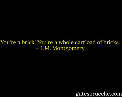 You're a brick! You're a whole cartload of bricks. - L.M. Montgomery