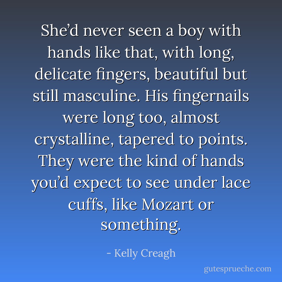 She’d never seen a boy with hands like that, with long, delicate fingers, beautiful but still masculine. His fingernails were long too, almost crystalline, tapered to points. They were the kind of hands you’d expect to see under lace cuffs, like Mozart or something. - Kelly Creagh