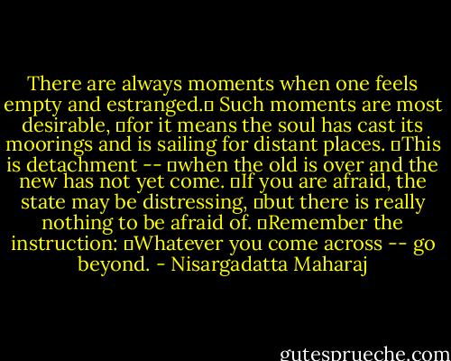There are always moments when one feels empty and estranged.  Such moments are most desirable,  for it means the soul has cast its moorings and is sailing for distant places.  This is detachment --  when the old is over and the new has not yet come.  If you are afraid, the state may be distressing,  but there is really nothing to be afraid of.  Remember the instruction:  Whatever you come across -- go beyond. - Nisargadatta Maharaj