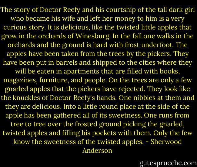 The story of Doctor Reefy and his courtship of the tall dark girl who became his wife and left her money to him is a very curious story. It is delicious, like the twisted little apples that grow in the orchards of Winesburg. In the fall one walks in the orchards and the ground is hard with frost underfoot. The apples have been taken from the trees by the pickers. They have been put in barrels and shipped to the cities where they will be eaten in apartments that are filled with books, magazines, furniture, and people. On the trees are only a few gnarled apples that the pickers have rejected. They look like the knuckles of Doctor Reefy's hands. One nibbles at them and they are delicious. Into a little round place at the side of the apple has been gathered all of its sweetness. One runs from tree to tree over the frosted ground picking the gnarled, twisted apples and filling his pockets with them. Only the few know the sweetness of the twisted apples. - Sherwood Anderson