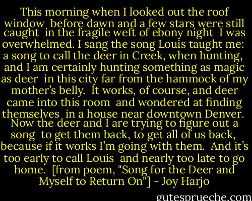This morning when I looked out the roof window<br /><br />before dawn and a few stars were still caught<br /><br />in the fragile weft of ebony night<br /><br />I was overwhelmed. I sang the song Louis taught me:<br /><br />a song to call the deer in Creek, when hunting,<br /><br />and I am certainly hunting something as magic as deer<br /><br />in this city far from the hammock of my mother’s belly.<br /><br />It works, of course, and deer came into this room<br /><br />and wondered at finding themselves<br /><br />in a house near downtown Denver.<br /><br />Now the deer and I are trying to figure out a song<br /><br />to get them back, to get all of us back,<br /><br />because if it works I’m going with them.<br /><br />And it’s too early to call Louis<br /><br />and nearly too late to go home.<br /><br />[from poem, "Song for the Deer and Myself to Return On"] - Joy Harjo
