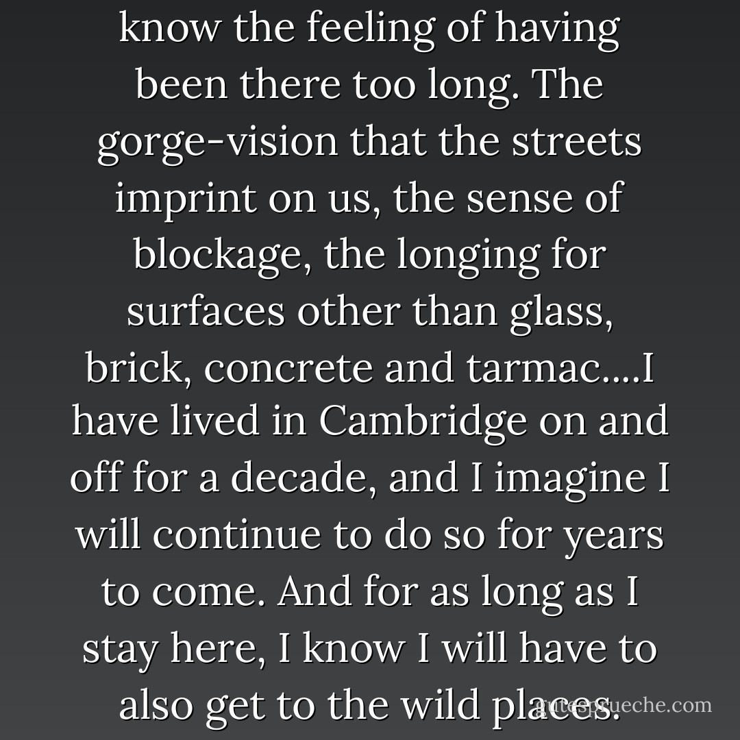 Anyone who lives in a city will know the feeling of having been there too long. The gorge-vision that the streets imprint on us, the sense of blockage, the longing for surfaces other than glass, brick, concrete and tarmac....I have lived in Cambridge on and off for a decade, and I imagine I will continue to do so for years to come. And for as long as I stay here, I know I will have to also get to the wild places. - Robert Macfarlane