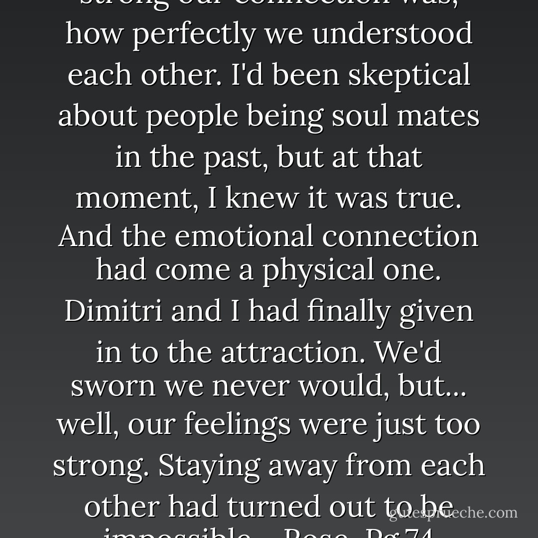 I'd realized then just how strong our connection was, how perfectly we understood each other. I'd been skeptical about people being soul mates in the past, but at that moment, I knew it was true. And the emotional connection had come a physical one. Dimitri and I had finally given in to the attraction. We'd sworn we never would, but... well, our feelings were just too strong. Staying away from each other had turned out to be impossible. ~Rose, Pg.74 - Richelle Mead