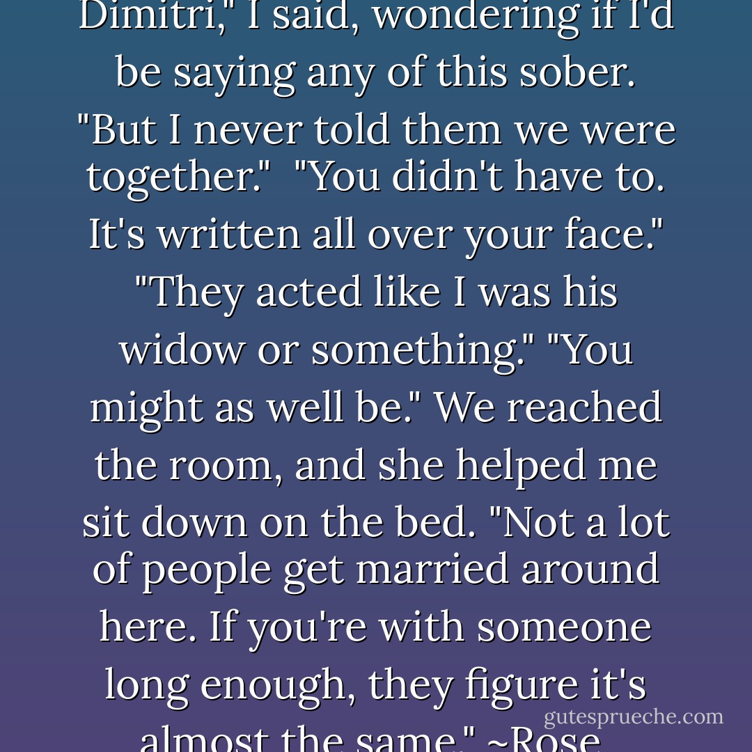 They all knew about me and Dimitri," I said, wondering if I'd be saying any of this sober. "But I never told them we were together." <br />"You didn't have to. It's written all over your face."<br />"They acted like I was his widow or something."<br />"You might as well be." We reached the room, and she helped me sit down on the bed. "Not a lot of people get married around here. If you're with someone long enough, they figure it's almost the same." ~Rose  - Richelle Mead