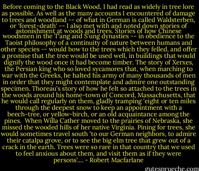 Before coming to the Black Wood, I had read as widely in tree lore as possible. As well as the many accounts I encountered of damage to trees and woodland -- of what in German is called Waldsterben, or 'forest-death' -- I also met with and noted down stories of astonishment at woods and trees. Stories of how Chinese woodsmen in the T'ang and S'ung dynasties -- in obedience to the Taoist philosophy of a continuity of nature between humans and other species -- would bow to the trees which they felled, and offer a promise that the tree would be used well, in buildings that would dignify the wood once it had become timber. The story of Xerxes, the Persian king who so loved sycamores that, when marching to war with the Greeks, he halted his army of many thousands of men in order that they might contemplate and admire one outstanding specimen. Thoreau's story of how he felt so attached to the trees in the woods around his home-town of Concord, Massachusetts, that he would call regularly on them, gladly tramping 'eight or ten miles through the deepest snow to keep an appointment with a beech-tree, or yellow-birch, or an old acquaintance among the pines.<br /><br />When Willa Cather moved to the prairies of Nebraska, she missed the wooded hills of her native Virginia. Pining for trees, she would sometimes travel south 'to our German neighbors, to admire their catalpa grove, or to see the big elm tree that grew out of a crack in the earth. Trees were so rare in that country that we used to feel anxious about them, and visit them as if they were persons'.... - Robert Macfarlane