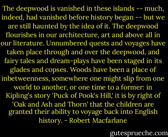 The deepwood is vanished in these islands -- much, indeed, had vanished before history began -- but we are still haunted by the idea of it. The deepwood flourishes in our architecture, art and above all in our literature. Unnumbered quests and voyages have taken place through and over the deepwood, and fairy tales and dream-plays have been staged in its glades and copses. Woods have been a place of inbetweenness, somewhere one might slip from one world to another, or one time to a former: in Kipling's story 'Puck of Pook's Hill,' it is by right of 'Oak and Ash and Thorn' that the children are granted their ability to voyage back into English history. - Robert Macfarlane