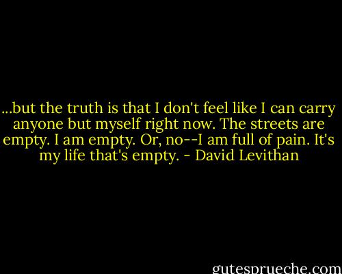 ...but the truth is that I don't feel like I can carry anyone but myself right now. The streets are empty. I am empty. Or, no--I am full of pain. It's my life that's empty. - David Levithan
