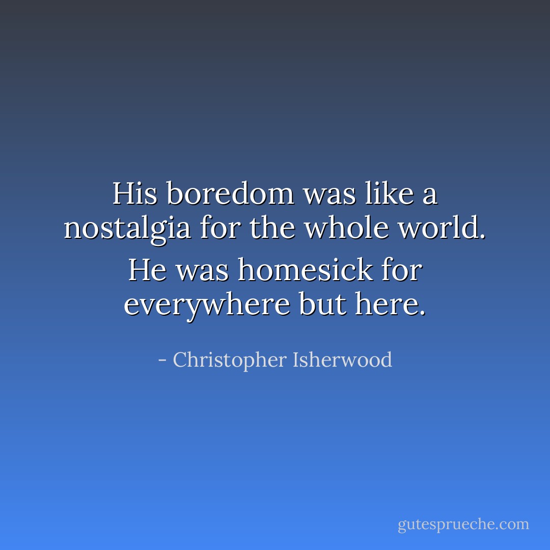 His boredom was like a nostalgia for the whole world. He was homesick for everywhere but here. - Christopher Isherwood
