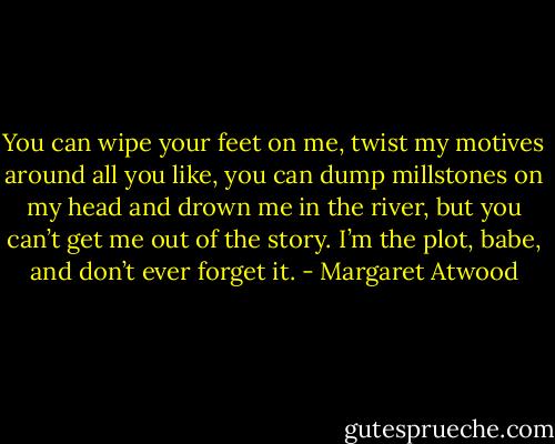 You can wipe your feet on me, twist my motives around all you like, you can dump millstones on my head and drown me in the river, but you can’t get me out of the story. I’m the plot, babe, and don’t ever forget it. - Margaret Atwood