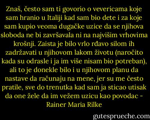 Znaš, često sam ti govorio o vevericama koje sam hranio u Italiji kad sam bio dete i za koje sam kupio veoma dugačke uzice da se njihova sloboda ne bi završavala ni na najvišim vrhovima krošnji. Zaista je bilo vrlo rđavo silom ih zadržavati u njihovom lakom životu (naročito kada su odrasle i ja im više nisam bio potreban), ali to je donekle bilo i u njihovom planu da nastave da računaju na mene, jer su me često pratile, sve do trenutka kad sam ja sticao utisak da one žele da im vežem uzicu kao povodac - Rainer Maria Rilke