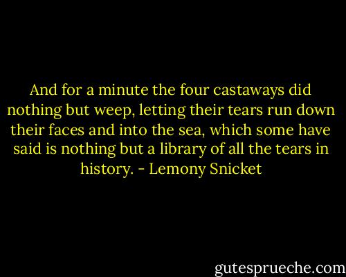 And for a minute the four castaways did nothing but weep, letting their tears run down their faces and into the sea, which some have said is nothing but a library of all the tears in history. - Lemony Snicket