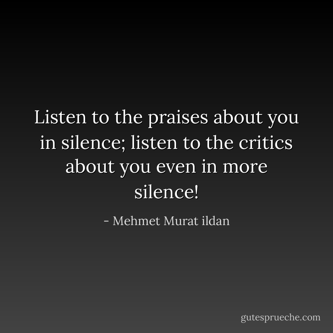 Listen to the praises about you in silence; listen to the critics about you even in more silence! - Mehmet Murat ildan