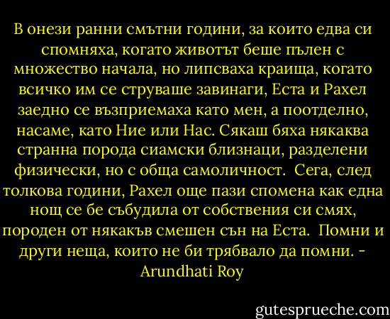В онези ранни смътни години, за които едва си спомняха, когато животът беше пълен с множество начала, но липсваха краища, когато всичко им се струваше завинаги, Еста и Рахел заедно се възприемаха като мен, а поотделно, насаме, като Ние или Нас. Сякаш бяха някаква странна порода сиамски близнаци, разделени физически, но с обща самоличност. <br />Сега, след толкова години, Рахел още пази спомена как една нощ се бе събудила от собствения си смях, породен от някакъв смешен сън на Еста. <br />Помни и други неща, които не би трябвало да помни. - Arundhati Roy