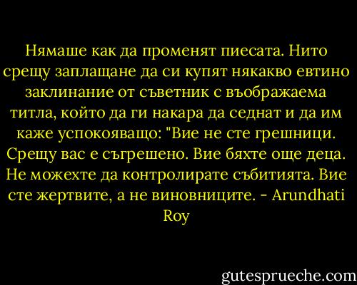 Нямаше как да променят пиесата. Нито срещу заплащане да си купят някакво евтино заклинание от съветник с въображаема титла, който да ги накара да седнат и да им каже успокояващо: "Вие не сте грешници. Срещу вас е съгрешено. Вие бяхте още деца. Не можехте да контролирате събитията. Вие сте жертвите, а не виновниците. - Arundhati Roy