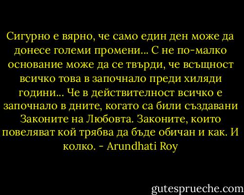 Сигурно е вярно, че само един ден може да донесе големи промени... С не по-малко основание може да се твърди, че всъщност всичко това в започнало преди хиляди години... Че в действителност всичко е започнало в дните, когато са били създавани Законите на Любовта. Законите, които повеляват кой трябва да бъде обичан и как. И колко. - Arundhati Roy