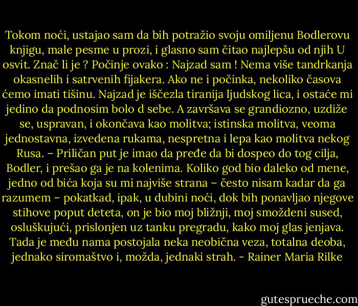 Tokom noći, ustajao sam da bih potražio svoju omiljenu Bodlerovu knjigu, male pesme u prozi, i glasno sam čitao najlepšu od njih U osvit. Znač li je ? Počinje ovako : Najzad sam ! Nema više tandrkanja okasnelih i satrvenih fijakera. Ako ne i počinka, nekoliko časova ćemo imati tišinu. Najzad je iščezla tiranija ljudskog lica, i ostaće mi jedino da podnosim bolo d sebe. A završava se grandiozno, uzdiže se, uspravan, i okončava kao molitva; istinska molitva, veoma jednostavna, izvedena rukama, nespretna i lepa kao molitva nekog Rusa. – Priličan put je imao da pređe da bi dospeo do tog cilja, Bodler, i prešao ga je na kolenima. Koliko god bio daleko od mene, jedno od bića koja su mi najviše strana – često nisam kadar da ga razumem – pokatkad, ipak, u dubini noći, dok bih ponavljao njegove stihove poput deteta, on je bio moj bližnji, moj smoždeni sused, osluškujući, prislonjen uz tanku pregradu, kako moj glas jenjava. Tada je među nama postojala neka neobična veza, totalna deoba, jednako siromaštvo i, možda, jednaki strah. - Rainer Maria Rilke