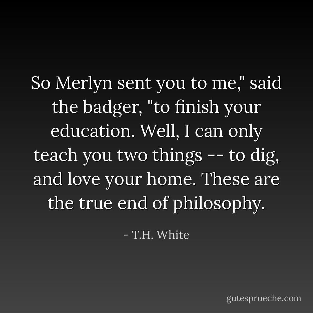 So Merlyn sent you to me," said the badger, "to finish your education. Well, I can only teach you two things -- to dig, and love your home. These are the true end of philosophy. - T.H. White