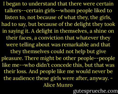 I began to understand that there were certain talkers--certain girls--whom people liked to listen to, not because of what they, the girls, had to say, but because of the delight they took in saying it. A delight in themselves, a shine on their faces, a conviction that whatever they were telling about was remarkable and that they themselves could not help but give pleasure. There might be other people--people like me--who didn't concede this, but that was their loss. And people like me would never be the audience these girls were after, anyway. - Alice Munro