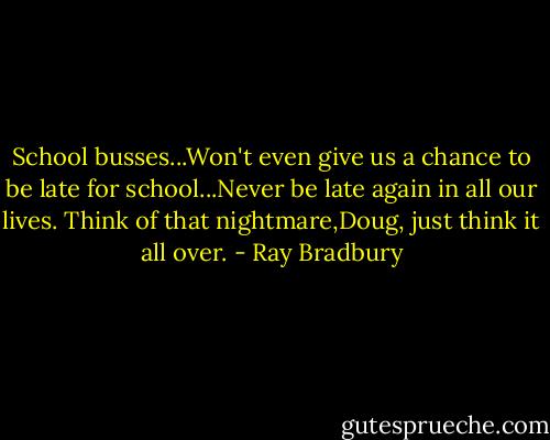 School busses...Won't even give us a chance to be late for school...Never be late again in all our lives. Think of that nightmare,Doug, just think it all over. - Ray Bradbury