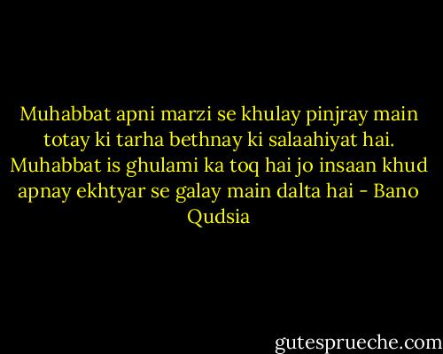 Muhabbat apni marzi se khulay pinjray main totay ki tarha bethnay ki salaahiyat hai. Muhabbat is ghulami ka toq hai jo insaan khud apnay ekhtyar se galay main dalta hai - Bano Qudsia