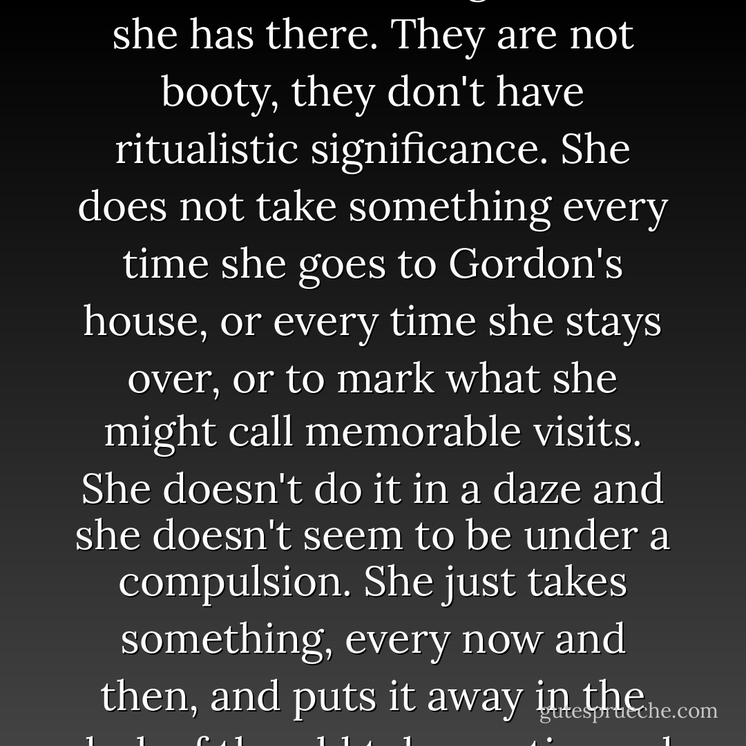 These are not sentimental keepsakes. She never looks at them, and often forgets what she has there. They are not booty, they don't have ritualistic significance. She does not take something every time she goes to Gordon's house, or every time she stays over, or to mark what she might call memorable visits. She doesn't do it in a daze and she doesn't seem to be under a compulsion. She just takes something, every now and then, and puts it away in the dark of the old tobacco tin, and more or less forgets about it. - Alice Munro