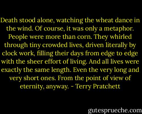Death stood alone, watching the wheat dance in the wind. Of course, it was only a metaphor. People were more than corn. They whirled through tiny crowded lives, driven literally by clock work, filling their days from edge to edge with the sheer effort of living. And all lives were exactly the same length. Even the very long and very short ones. From the point of view of eternity, anyway. - Terry Pratchett