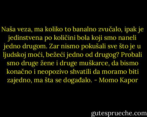 Naša veza, ma koliko to banalno zvučalo, ipak je jedinstvena po količini bola koji smo naneli jedno drugom. Zar nismo pokušali sve što je u ljudskoj moći, bežeći jedno od drugog? Probali smo druge žene i druge muškarce, da bismo konačno i neopozivo shvatili da moramo biti zajedno, ma šta se događalo. - Momo Kapor
