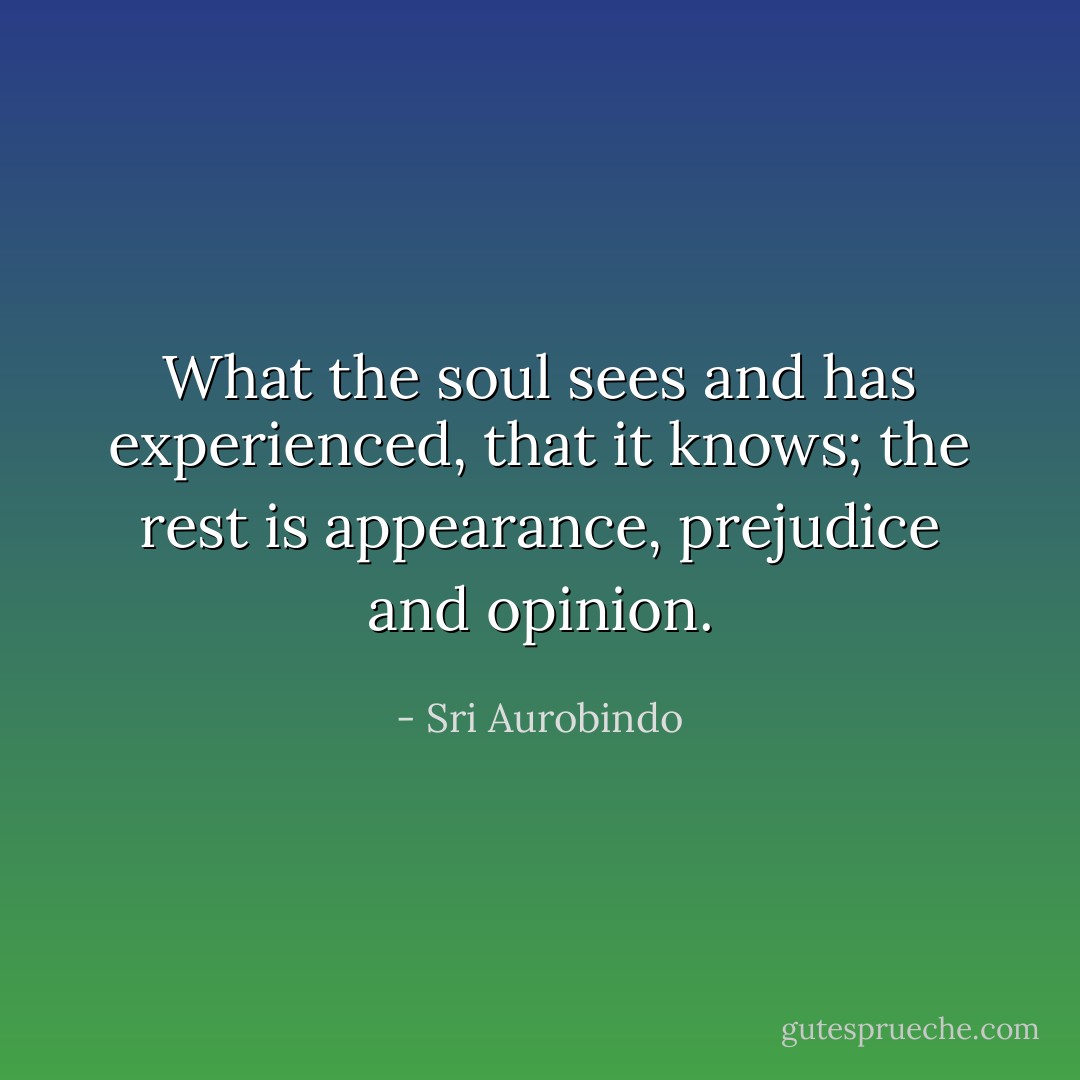 What the soul sees and has experienced, that it knows; the rest is appearance, prejudice and opinion. - Sri Aurobindo