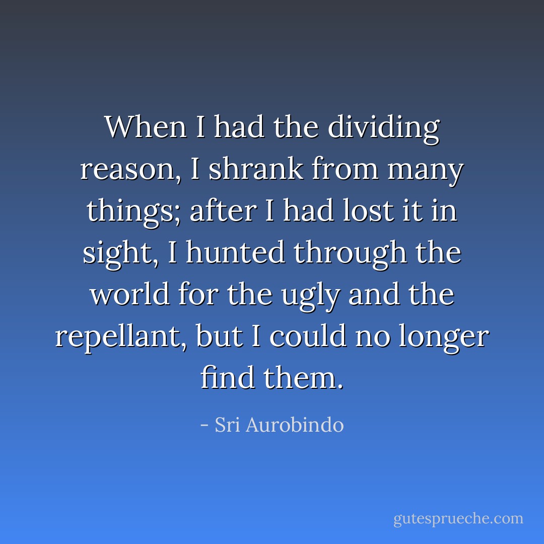 When I had the dividing reason, I shrank from many things; after I had lost it in sight, I hunted through the world for the ugly and the repellant, but I could no longer find them. - Sri Aurobindo