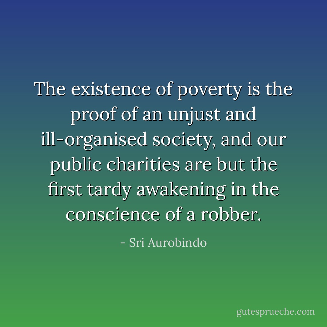 The existence of poverty is the proof of an unjust and ill-organised society, and our public charities are but the first tardy awakening in the conscience of a robber. - Sri Aurobindo