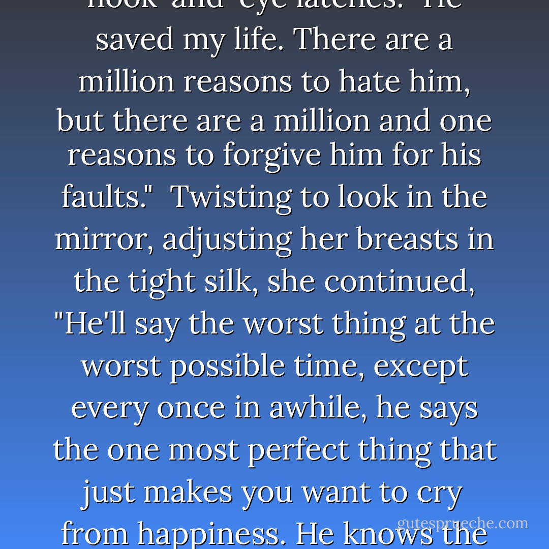 While gently pushing her towards the dressing room, Lazarus ventured, "Can I ask you something kind of personal?"<br /><br />Pulling her shirt over her head behind the curtain, and holding her hand out for the corset, she replied, "Anything for you, Laz."<br /><br />"How are you still friends with him?"<br /><br />"Can you hook this thing?" Holding the corset on her stomach, Lazarus peeked through the curtain, fingers deftly snapping the twenty hook-and-eye latches. "He saved my life. There are a million reasons to hate him, but there are a million and one reasons to forgive him for his faults."<br /><br />Twisting to look in the mirror, adjusting her breasts in the tight silk, she continued, "He'll say the worst thing at the worst possible time, except every once in awhile, he says the one most perfect thing that just makes you want to cry from happiness. He knows the exact way you need to be touched at any moment, in any mood, like he's fucking telepathic. He'll make you want to scream when he ignores you, but then you find out he knows your favorite color, your favorite meal, what movie makes you cry and he can list every little thing in the entire world that you hate. And mostly? Well," Turning to face Lazarus and strike a pose, "I just can't fucking stop. - Shannon Noelle Long