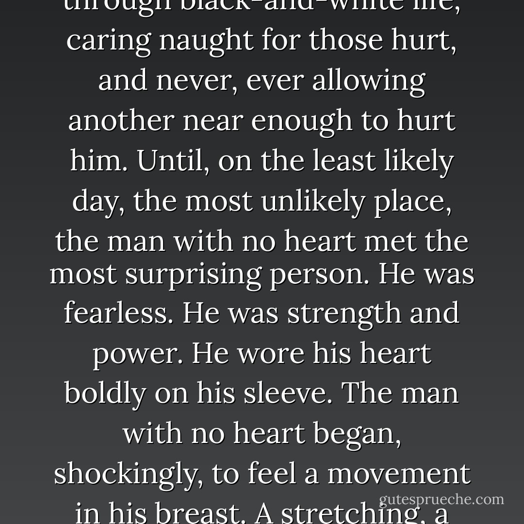 Once upon a time there was a man with no heart. Drifting through black-and-white life, caring naught for those hurt, and never, ever allowing another near enough to hurt him. Until, on the least likely day, the most unlikely place, the man with no heart met the most surprising person. He was fearless. He was strength and power. He wore his heart boldly on his sleeve. The man with no heart began, shockingly, to feel a movement in his breast. A stretching, a slow, steady beat... - Shannon Noelle Long