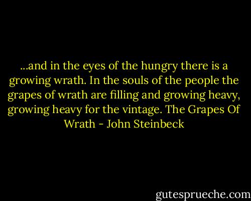 ...and in the eyes of the hungry there is a growing wrath. In the souls of the people the grapes of wrath are filling and growing heavy, growing heavy for the vintage.<br />The Grapes Of Wrath - John Steinbeck